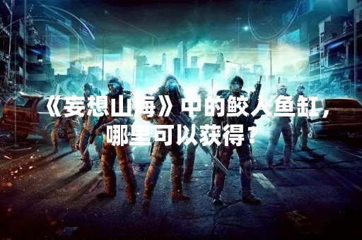 《妄想山海》中的鲛人鱼缸，哪里可以获得？