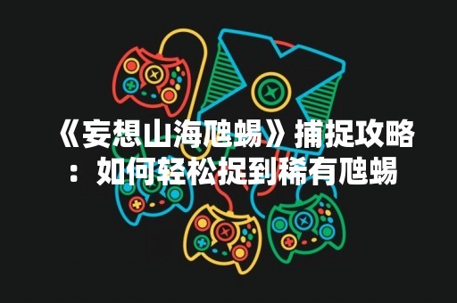 《妄想山海虺蜴》捕捉攻略：如何轻松捉到稀有虺蜴