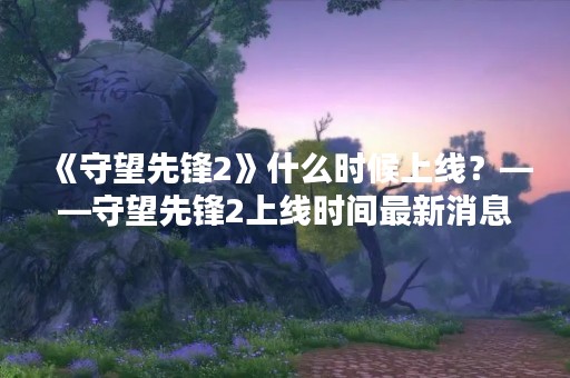 《守望先锋2》什么时候上线？——守望先锋2上线时间最新消息