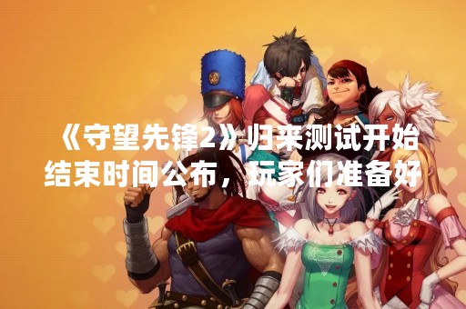 《守望先锋2》归来测试开始结束时间公布，玩家们准备好了吗？