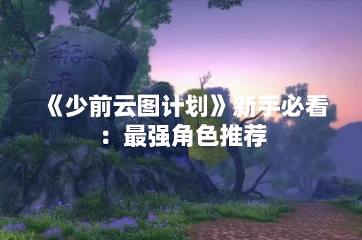 《少前云图计划》新手必看：最强角色推荐