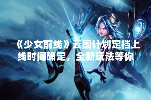 《少女前线》云图计划定档上线时间确定，全新玩法等你来挑战！