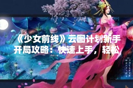 《少女前线》云图计划新手开局攻略：快速上手，轻松游戏