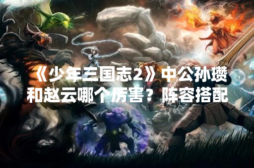 《少年三国志2》中公孙瓒和赵云哪个厉害？阵容搭配攻略