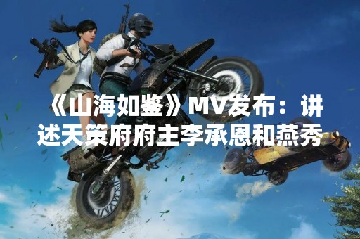 《山海如鉴》MV发布：讲述天策府府主李承恩和燕秀的传奇故事