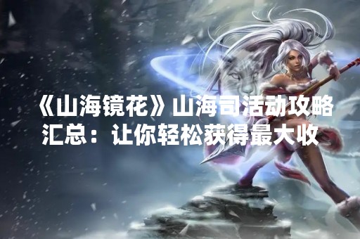 《山海镜花》山海司活动攻略汇总：让你轻松获得最大收益！