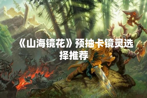 《山海镜花》预抽卡镜灵选择推荐