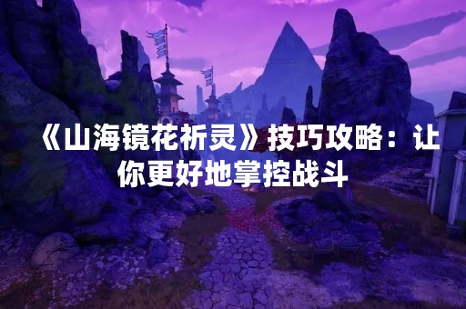 《山海镜花祈灵》技巧攻略：让你更好地掌控战斗