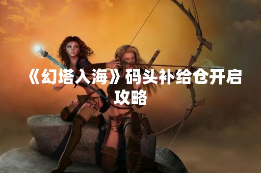 《幻塔入海》码头补给仓开启攻略