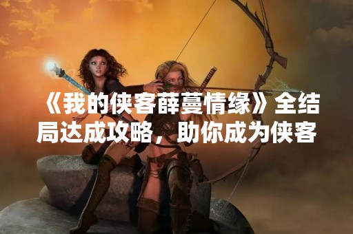 《我的侠客薛蔓情缘》全结局达成攻略，助你成为侠客王者！
