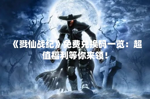 《戮仙战纪》免费兑换码一览：超值福利等你来领！