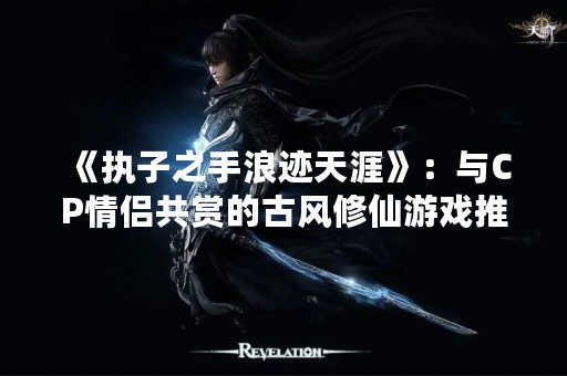 《执子之手浪迹天涯》：与CP情侣共赏的古风修仙游戏推荐