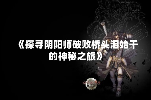 《探寻阴阳师破败桥头泪始干的神秘之旅》