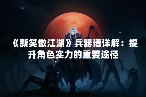 《新笑傲江湖》兵器谱详解：提升角色实力的重要途径