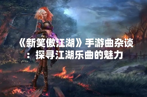 《新笑傲江湖》手游曲杂谈：探寻江湖乐曲的魅力