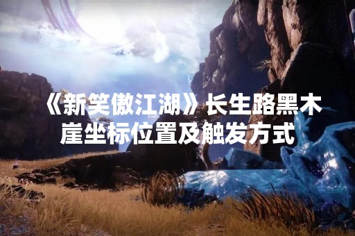 《新笑傲江湖》长生路黑木崖坐标位置及触发方式