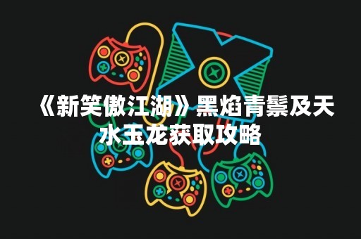 《新笑傲江湖》黑焰青鬃及天水玉龙获取攻略