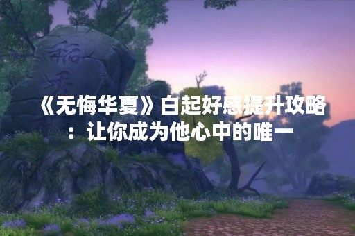 《无悔华夏》白起好感提升攻略：让你成为他心中的唯一