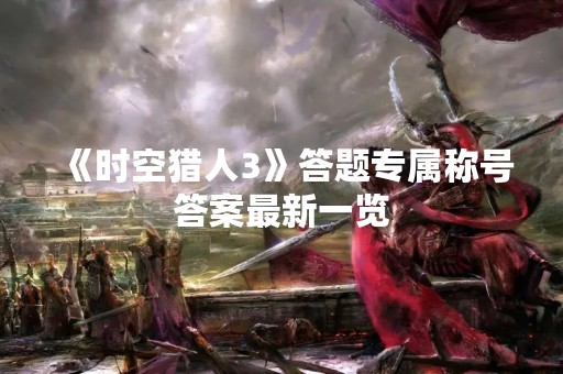 《时空猎人3》答题专属称号答案最新一览