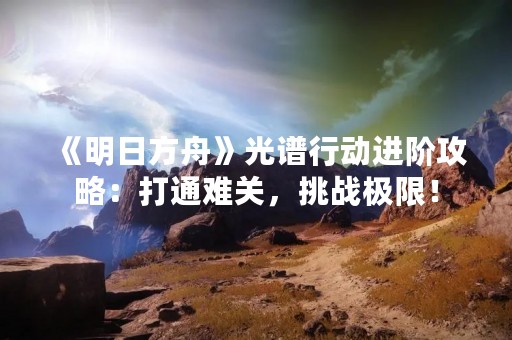 《明日方舟》光谱行动进阶攻略：打通难关，挑战极限！