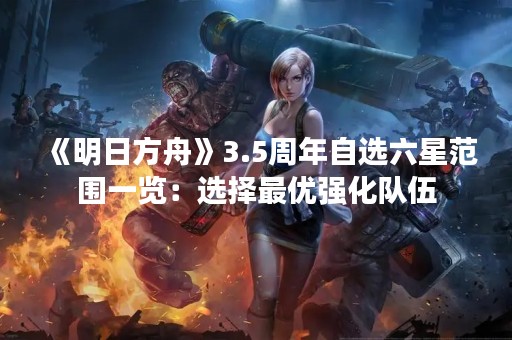 《明日方舟》3.5周年自选六星范围一览：选择最优强化队伍