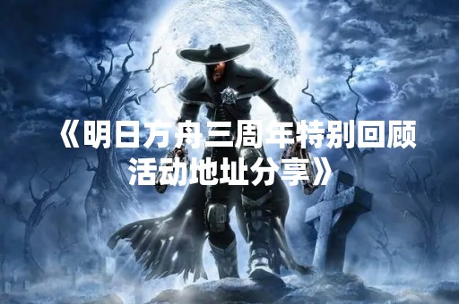《明日方舟三周年特别回顾活动地址分享》