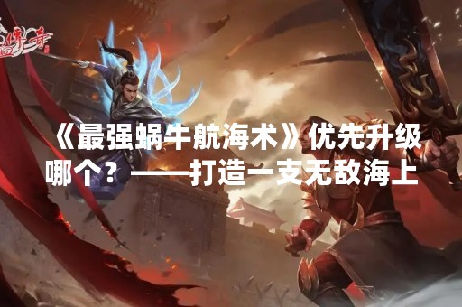 《最强蜗牛航海术》优先升级哪个？——打造一支无敌海上舰队