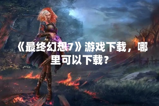 《最终幻想7》游戏下载，哪里可以下载？