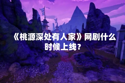 《桃源深处有人家》网剧什么时候上线？