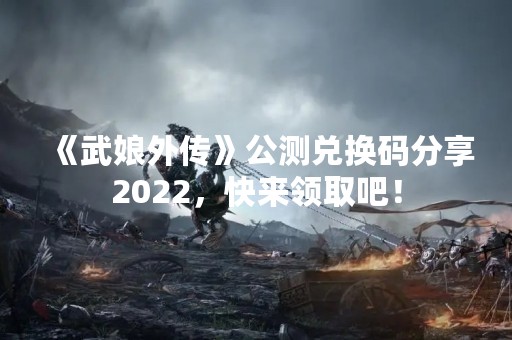 《武娘外传》公测兑换码分享2022，快来领取吧！