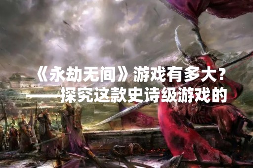 《永劫无间》游戏有多大？——探究这款史诗级游戏的规模和魅力