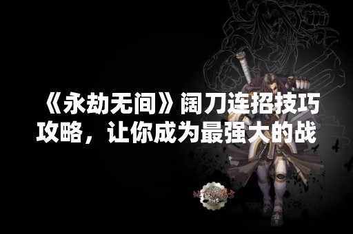 《永劫无间》阔刀连招技巧攻略，让你成为最强大的战士！