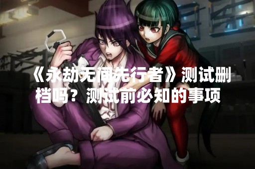 《永劫无间先行者》测试删档吗？测试前必知的事项