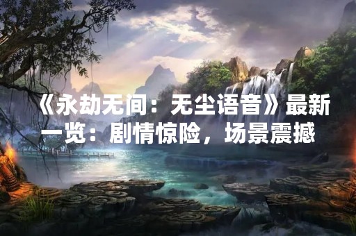 《永劫无间：无尘语音》最新一览：剧情惊险，场景震撼，角色鲜明！