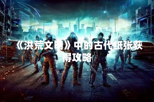 《洪荒文明》中的古代纸张获得攻略