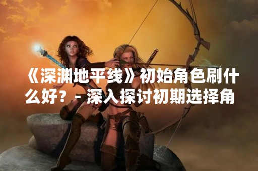 《深渊地平线》初始角色刷什么好？- 深入探讨初期选择角色的重要性