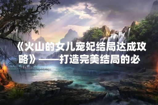 《火山的女儿宠妃结局达成攻略》——打造完美结局的必备指南