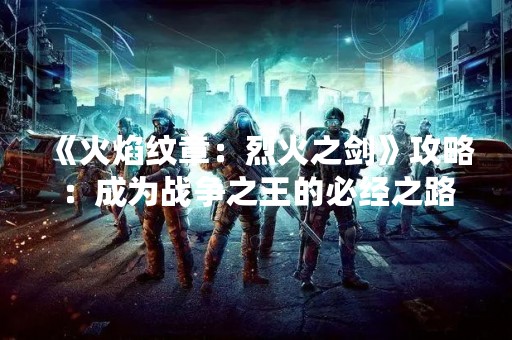 《火焰纹章：烈火之剑》攻略：成为战争之王的必经之路