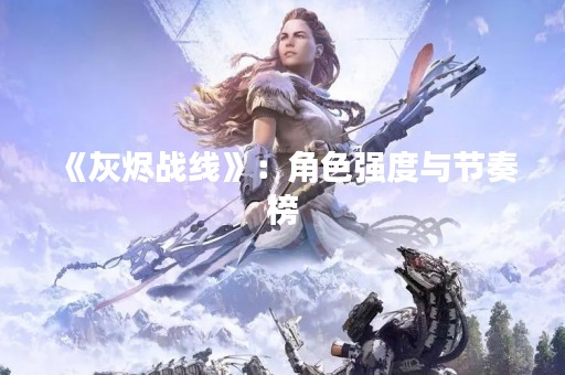 《灰烬战线》：角色强度与节奏榜