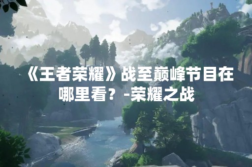 《王者荣耀》战至巅峰节目在哪里看？-荣耀之战