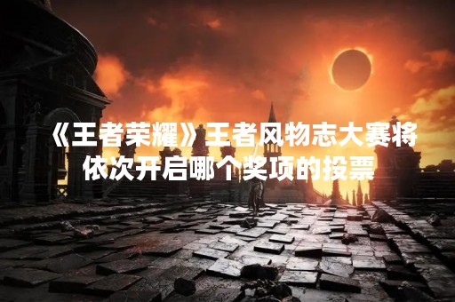 《王者荣耀》王者风物志大赛将依次开启哪个奖项的投票