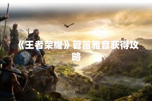 《王者荣耀》管笛雅音获得攻略 《王者荣耀》管笛雅音获得攻略