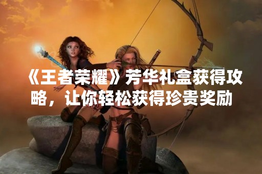 《王者荣耀》芳华礼盒获得攻略，让你轻松获得珍贵奖励