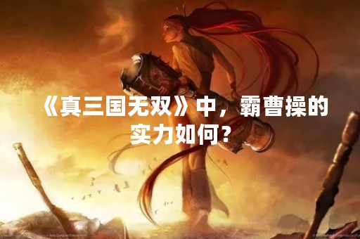 《真三国无双》中，霸曹操的实力如何？
