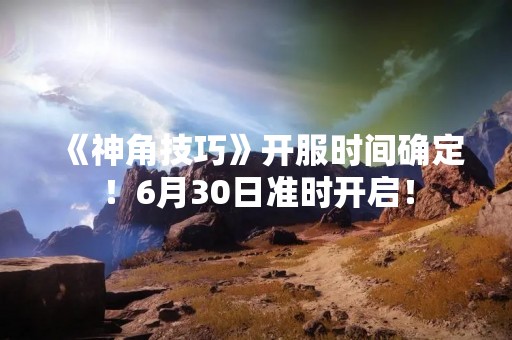 《神角技巧》开服时间确定！6月30日准时开启！