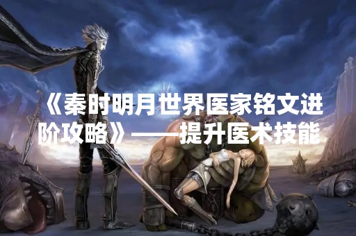 《秦时明月世界医家铭文进阶攻略》——提升医术技能，掌握更多铭文奥秘