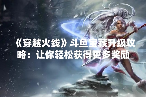 《穿越火线》斗鱼宝藏升级攻略：让你轻松获得更多奖励