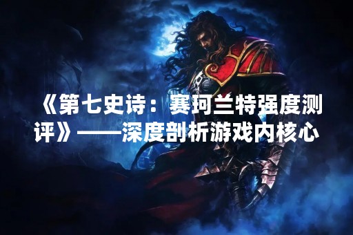 《第七史诗：赛珂兰特强度测评》——深度剖析游戏内核心元素