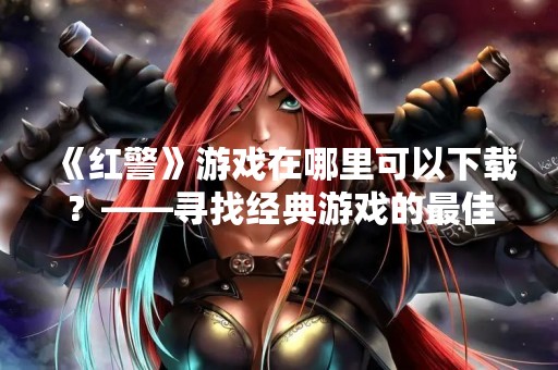 《红警》游戏在哪里可以下载？——寻找经典游戏的最佳选择