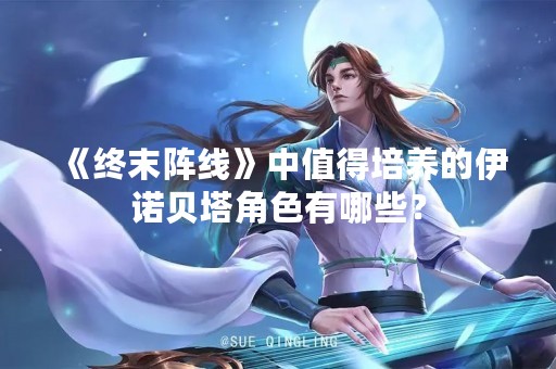 《终末阵线》中值得培养的伊诺贝塔角色有哪些？